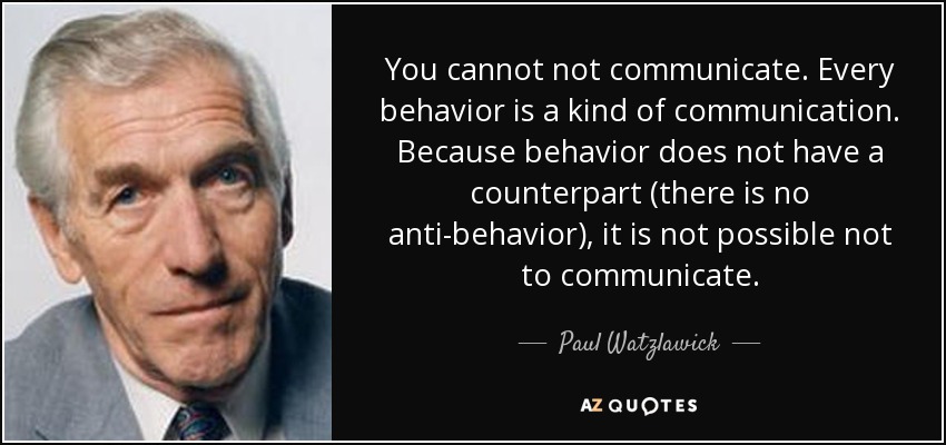 You cannot not communicate. Every behavior is a kind of communication. Because behavior does not have a counterpart (there is no anti-behavior), it is not possible not to communicate. - Paul Watzlawick