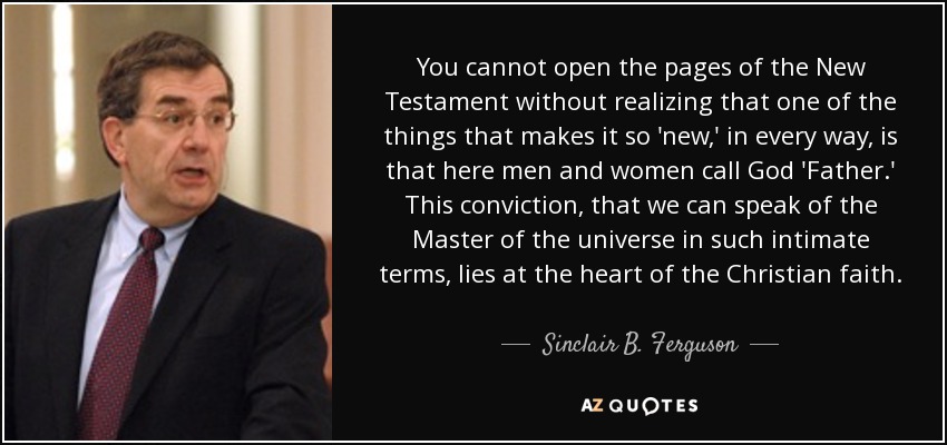 You cannot open the pages of the New Testament without realizing that one of the things that makes it so 'new,' in every way, is that here men and women call God 'Father.' This conviction, that we can speak of the Master of the universe in such intimate terms, lies at the heart of the Christian faith. - Sinclair B. Ferguson