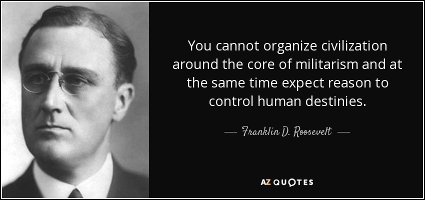 You cannot organize civilization around the core of militarism and at the same time expect reason to control human destinies. - Franklin D. Roosevelt