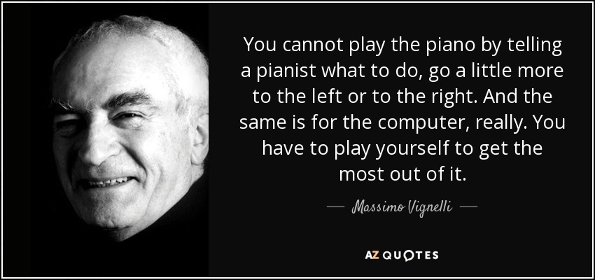 You cannot play the piano by telling a pianist what to do, go a little more to the left or to the right. And the same is for the computer, really. You have to play yourself to get the most out of it. - Massimo Vignelli