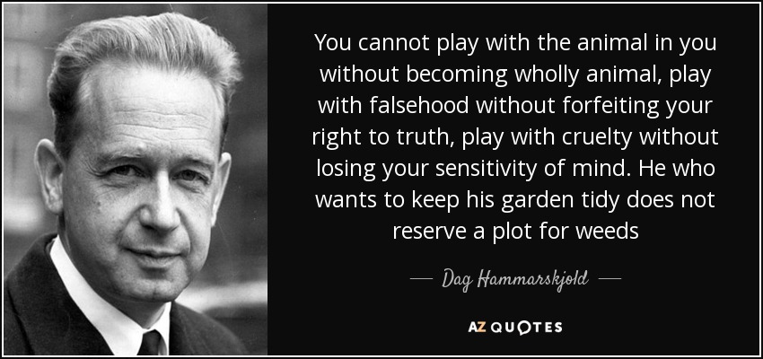 You cannot play with the animal in you without becoming wholly animal, play with falsehood without forfeiting your right to truth, play with cruelty without losing your sensitivity of mind. He who wants to keep his garden tidy does not reserve a plot for weeds - Dag Hammarskjold