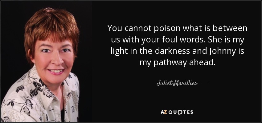 You cannot poison what is between us with your foul words. She is my light in the darkness and Johnny is my pathway ahead. - Juliet Marillier