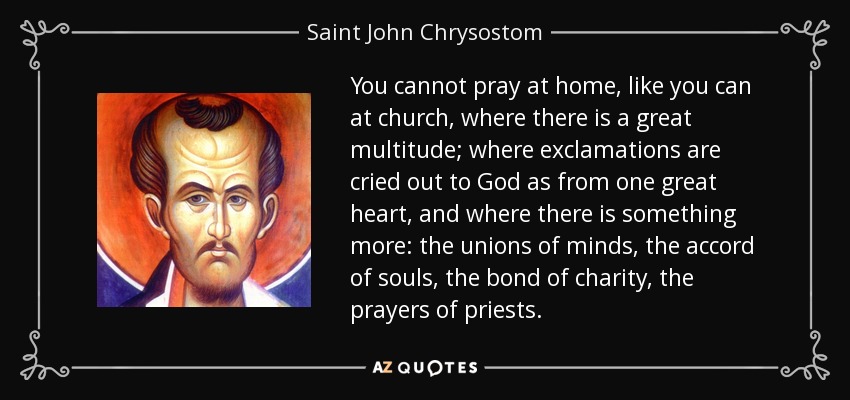 You cannot pray at home, like you can at church, where there is a great multitude; where exclamations are cried out to God as from one great heart, and where there is something more: the unions of minds, the accord of souls, the bond of charity, the prayers of priests. - Saint John Chrysostom