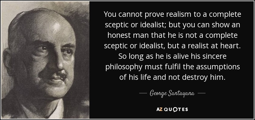 You cannot prove realism to a complete sceptic or idealist; but you can show an honest man that he is not a complete sceptic or idealist, but a realist at heart. So long as he is alive his sincere philosophy must fulfil the assumptions of his life and not destroy him. - George Santayana