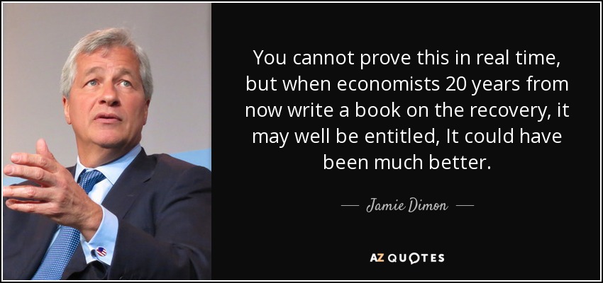 You cannot prove this in real time, but when economists 20 years from now write a book on the recovery, it may well be entitled, It could have been much better. - Jamie Dimon