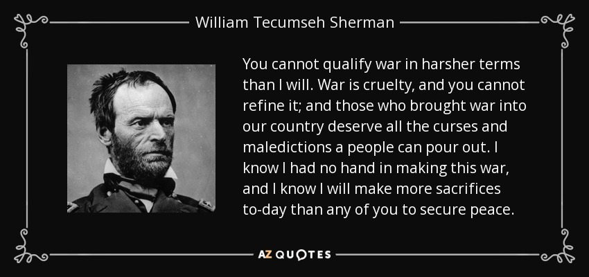 You cannot qualify war in harsher terms than I will. War is cruelty, and you cannot refine it; and those who brought war into our country deserve all the curses and maledictions a people can pour out. I know I had no hand in making this war, and I know I will make more sacrifices to-day than any of you to secure peace. - William Tecumseh Sherman