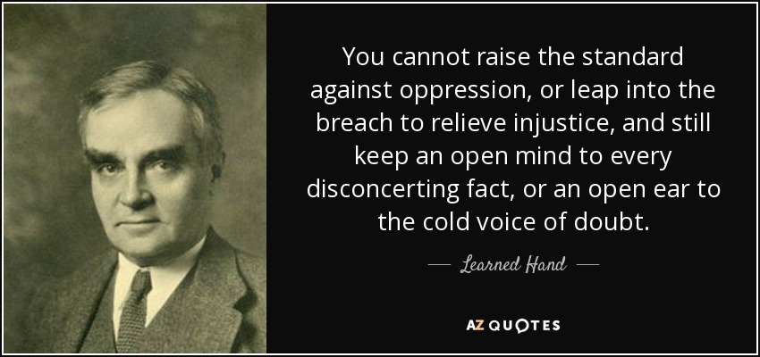 You cannot raise the standard against oppression, or leap into the breach to relieve injustice, and still keep an open mind to every disconcerting fact, or an open ear to the cold voice of doubt. - Learned Hand