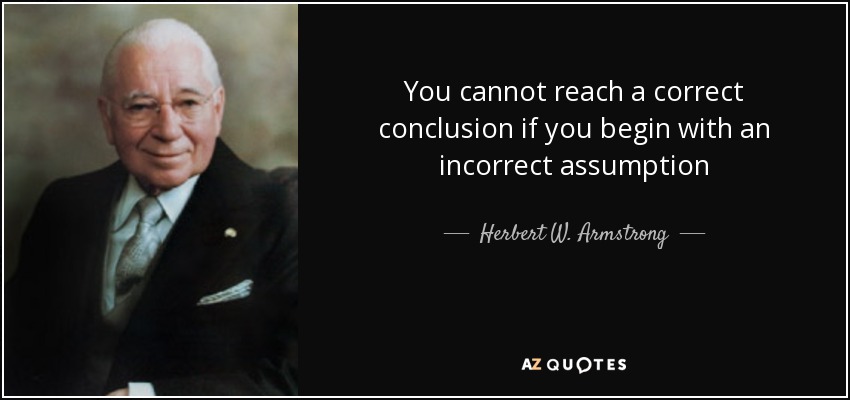 You cannot reach a correct conclusion if you begin with an incorrect assumption - Herbert W. Armstrong