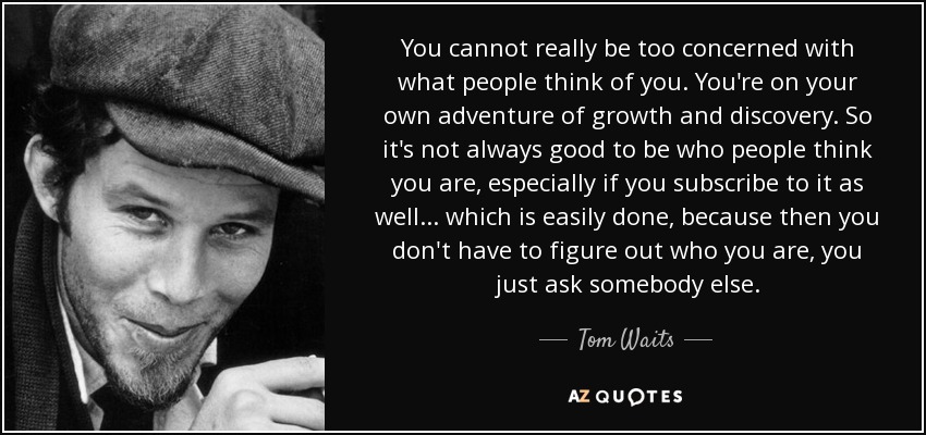 You cannot really be too concerned with what people think of you. You're on your own adventure of growth and discovery. So it's not always good to be who people think you are, especially if you subscribe to it as well ... which is easily done, because then you don't have to figure out who you are, you just ask somebody else. - Tom Waits