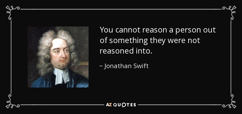 You cannot reason a person out of something they were not reasoned into. - Jonathan Swift