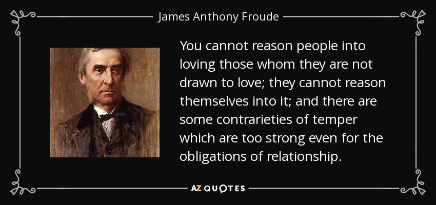 You cannot reason people into loving those whom they are not drawn to love; they cannot reason themselves into it; and there are some contrarieties of temper which are too strong even for the obligations of relationship. - James Anthony Froude