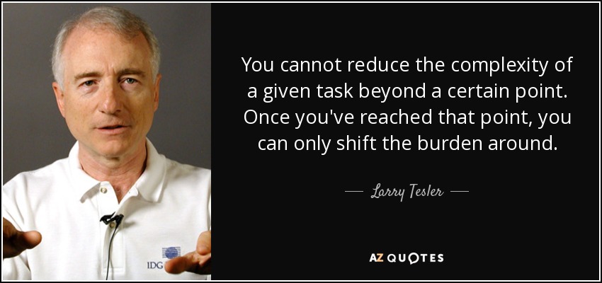 You cannot reduce the complexity of a given task beyond a certain point. Once you've reached that point, you can only shift the burden around. - Larry Tesler