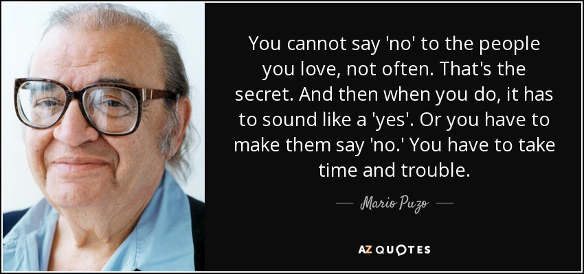 You cannot say 'no' to the people you love, not often. That's the secret. And then when you do, it has to sound like a 'yes'. Or you have to make them say 'no.' You have to take time and trouble. - Mario Puzo