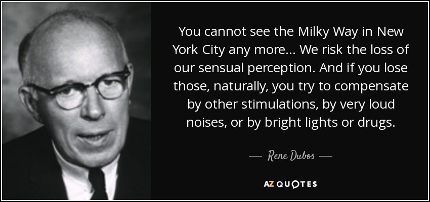 You cannot see the Milky Way in New York City any more ... We risk the loss of our sensual perception. And if you lose those, naturally, you try to compensate by other stimulations, by very loud noises, or by bright lights or drugs. - Rene Dubos