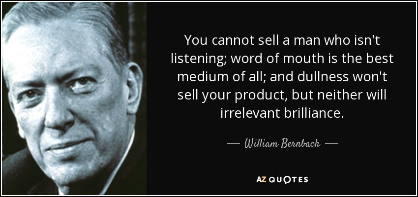 You cannot sell a man who isn't listening; word of mouth is the best medium of all; and dullness won't sell your product, but neither will irrelevant brilliance. - William Bernbach