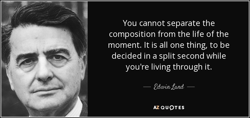 You cannot separate the composition from the life of the moment. It is all one thing, to be decided in a split second while you're living through it. - Edwin Land