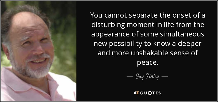 You cannot separate the onset of a disturbing moment in life from the appearance of some simultaneous new possibility to know a deeper and more unshakable sense of peace. - Guy Finley