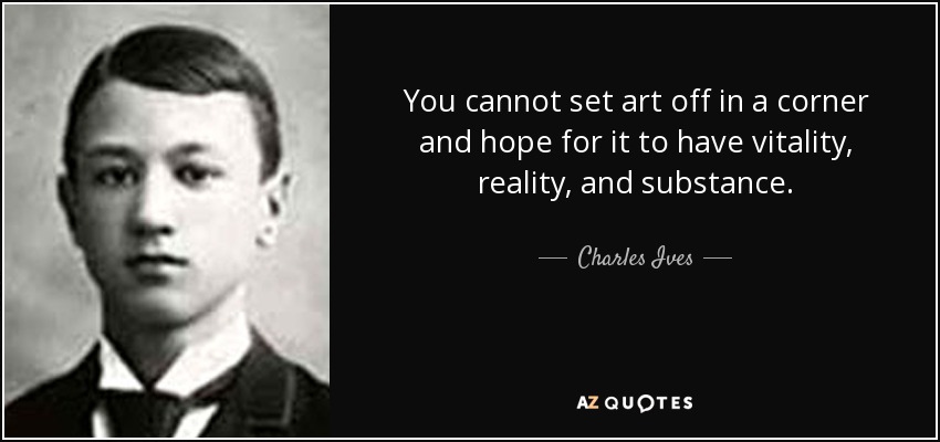 You cannot set art off in a corner and hope for it to have vitality, reality, and substance. - Charles Ives