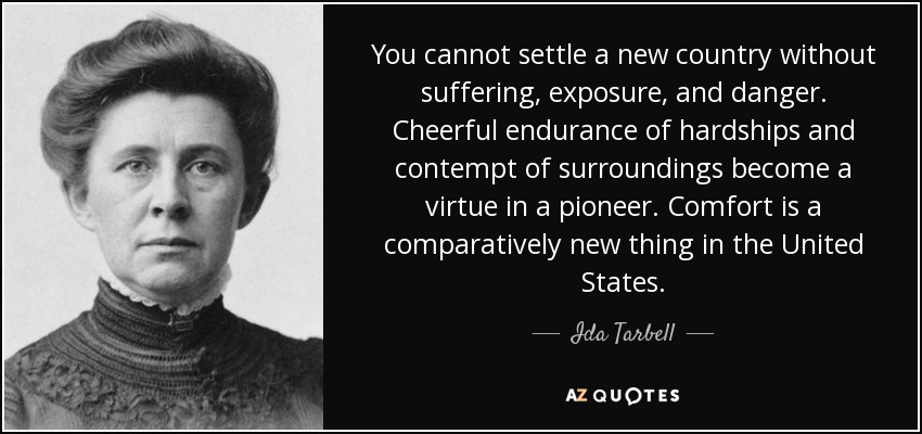 You cannot settle a new country without suffering, exposure, and danger. Cheerful endurance of hardships and contempt of surroundings become a virtue in a pioneer. Comfort is a comparatively new thing in the United States. - Ida Tarbell