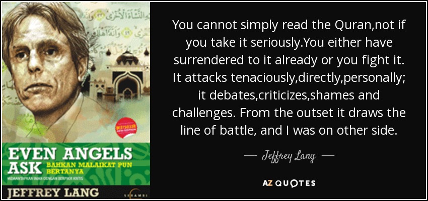 You cannot simply read the Quran,not if you take it seriously.You either have surrendered to it already or you fight it. It attacks tenaciously,directly,personally; it debates,criticizes,shames and challenges. From the outset it draws the line of battle, and I was on other side. - Jeffrey Lang