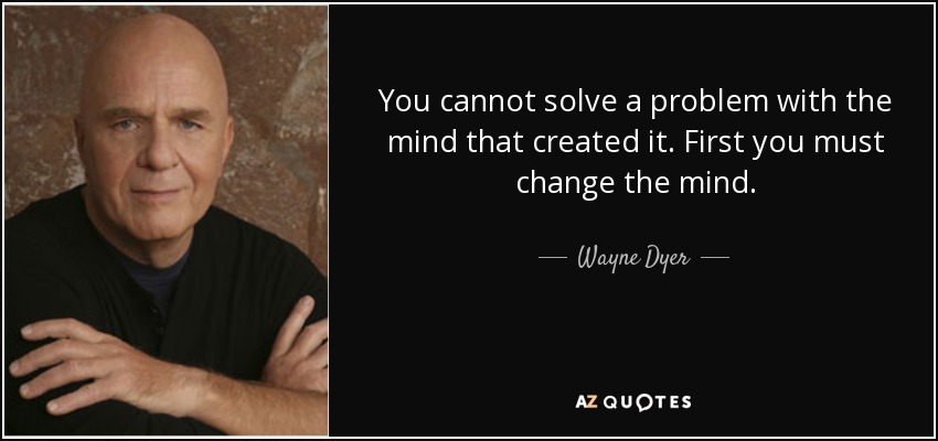 You cannot solve a problem with the mind that created it. First you must change the mind. - Wayne Dyer