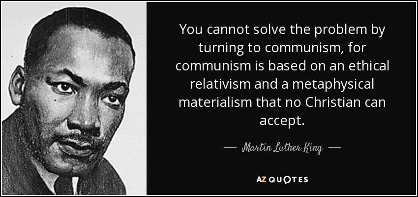 You cannot solve the problem by turning to communism, for communism is based on an ethical relativism and a metaphysical materialism that no Christian can accept. - Martin Luther King, Jr.