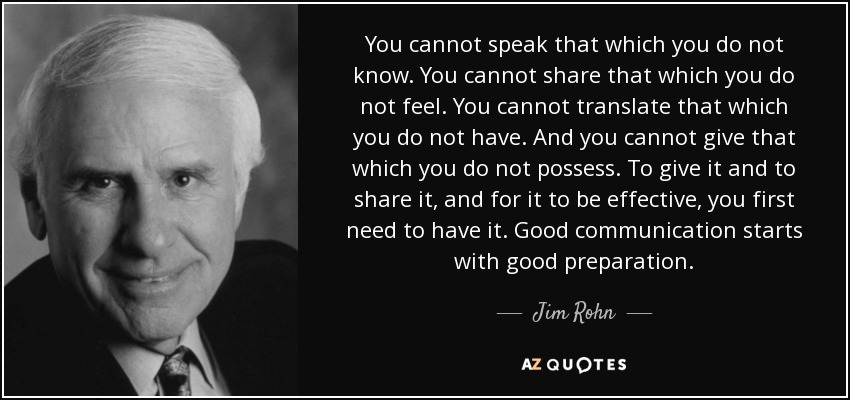 You cannot speak that which you do not know. You cannot share that which you do not feel. You cannot translate that which you do not have. And you cannot give that which you do not possess. To give it and to share it, and for it to be effective, you first need to have it. Good communication starts with good preparation. - Jim Rohn