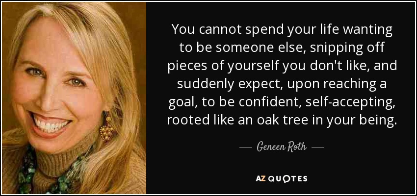 You cannot spend your life wanting to be someone else, snipping off pieces of yourself you don't like, and suddenly expect, upon reaching a goal, to be confident, self-accepting, rooted like an oak tree in your being. - Geneen Roth