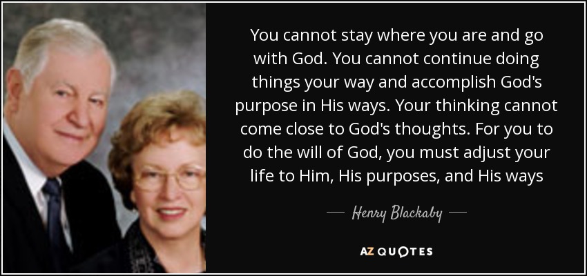 You cannot stay where you are and go with God. You cannot continue doing things your way and accomplish God's purpose in His ways. Your thinking cannot come close to God's thoughts. For you to do the will of God, you must adjust your life to Him, His purposes, and His ways - Henry Blackaby