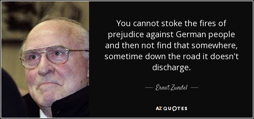 You cannot stoke the fires of prejudice against German people and then not find that somewhere, sometime down the road it doesn't discharge. - Ernst Zundel