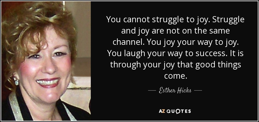 You cannot struggle to joy. Struggle and joy are not on the same channel. You joy your way to joy. You laugh your way to success. It is through your joy that good things come. - Esther Hicks