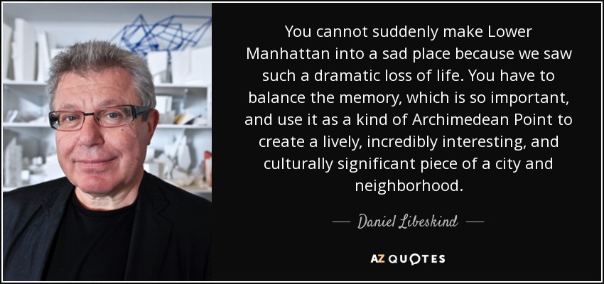 You cannot suddenly make Lower Manhattan into a sad place because we saw such a dramatic loss of life. You have to balance the memory, which is so important, and use it as a kind of Archimedean Point to create a lively, incredibly interesting, and culturally significant piece of a city and neighborhood. - Daniel Libeskind