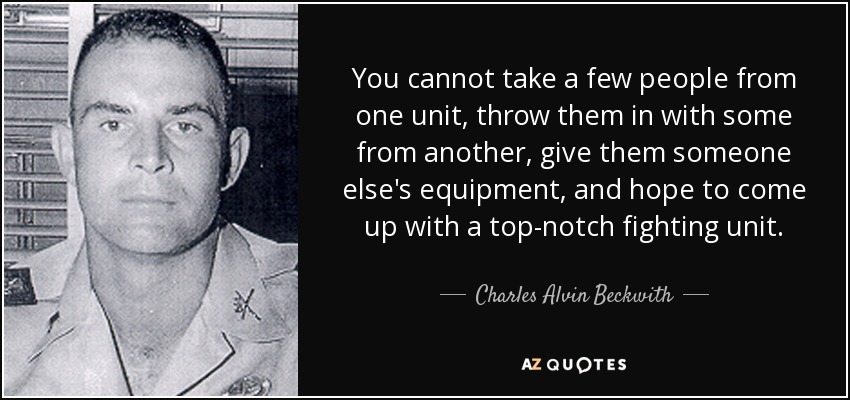 You cannot take a few people from one unit, throw them in with some from another, give them someone else's equipment, and hope to come up with a top-notch fighting unit. - Charles Alvin Beckwith