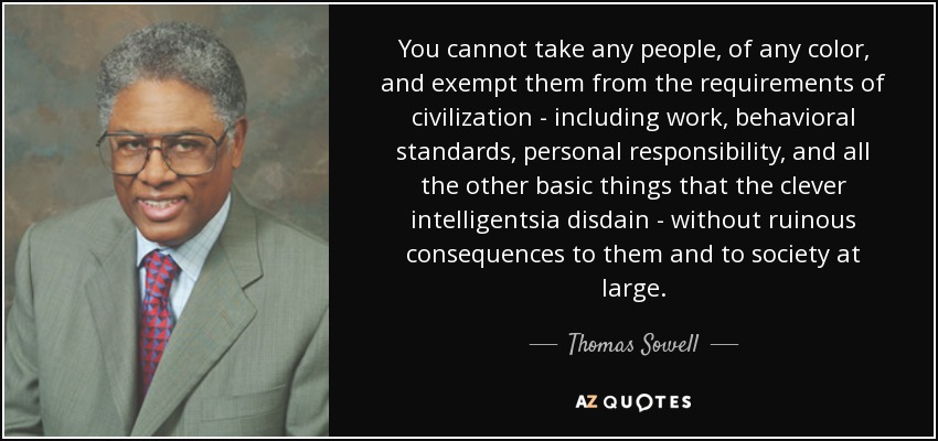 You cannot take any people, of any color, and exempt them from the requirements of civilization - including work, behavioral standards, personal responsibility, and all the other basic things that the clever intelligentsia disdain - without ruinous consequences to them and to society at large. - Thomas Sowell