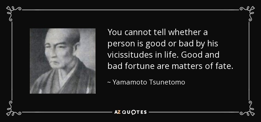 You cannot tell whether a person is good or bad by his vicissitudes in life. Good and bad fortune are matters of fate. - Yamamoto Tsunetomo