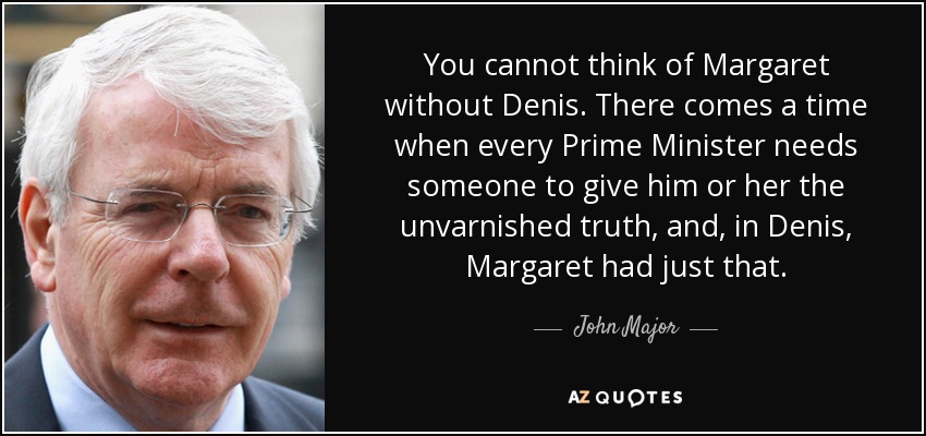 You cannot think of Margaret without Denis. There comes a time when every Prime Minister needs someone to give him or her the unvarnished truth, and, in Denis, Margaret had just that. - John Major