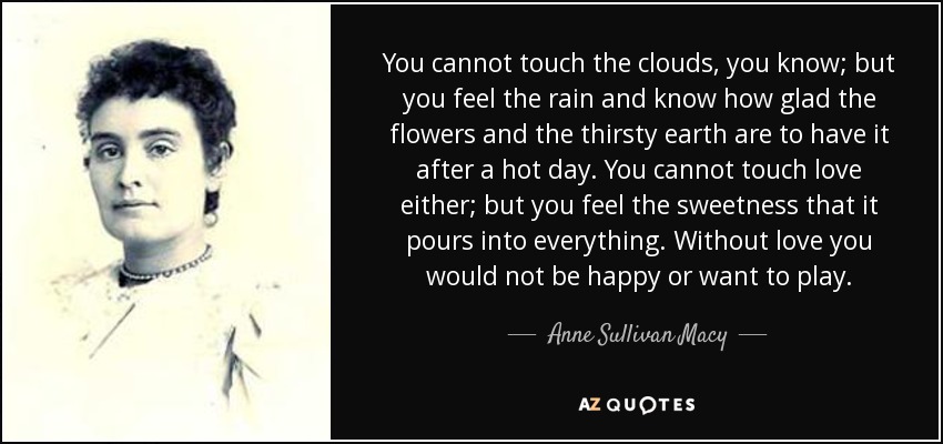 You cannot touch the clouds, you know; but you feel the rain and know how glad the flowers and the thirsty earth are to have it after a hot day. You cannot touch love either; but you feel the sweetness that it pours into everything. Without love you would not be happy or want to play. - Anne Sullivan Macy