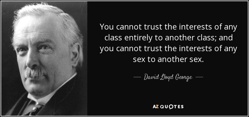 You cannot trust the interests of any class entirely to another class; and you cannot trust the interests of any sex to another sex. - David Lloyd George