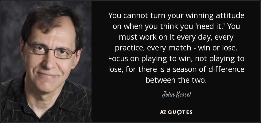 You cannot turn your winning attitude on when you think you 'need it.' You must work on it every day, every practice, every match - win or lose. Focus on playing to win, not playing to lose, for there is a season of difference between the two. - John Kessel