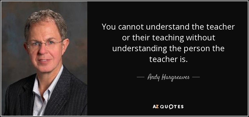 You cannot understand the teacher or their teaching without understanding the person the teacher is. - Andy Hargreaves