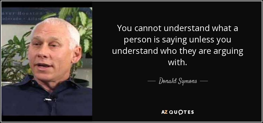 You cannot understand what a person is saying unless you understand who they are arguing with. - Donald Symons