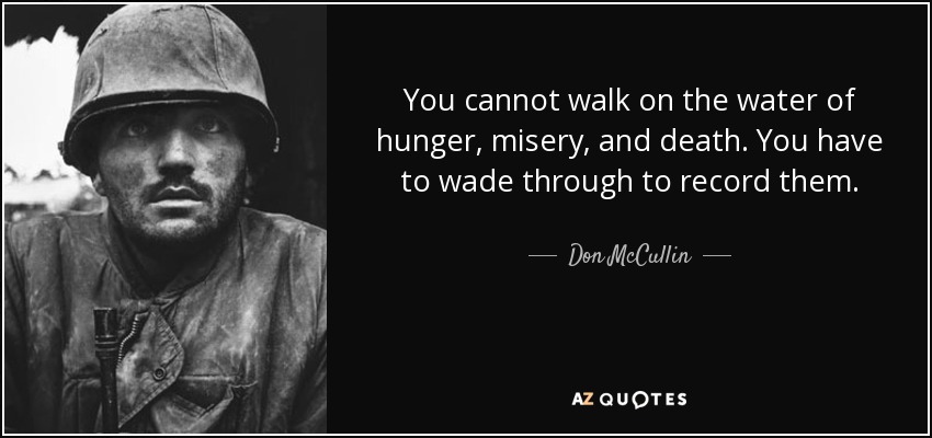 You cannot walk on the water of hunger, misery, and death. You have to wade through to record them. - Don McCullin
