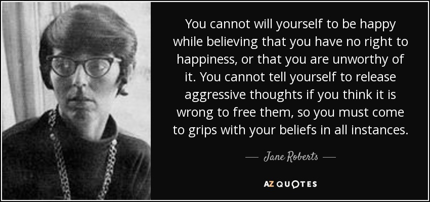 You cannot will yourself to be happy while believing that you have no right to happiness, or that you are unworthy of it. You cannot tell yourself to release aggressive thoughts if you think it is wrong to free them, so you must come to grips with your beliefs in all instances. - Jane Roberts