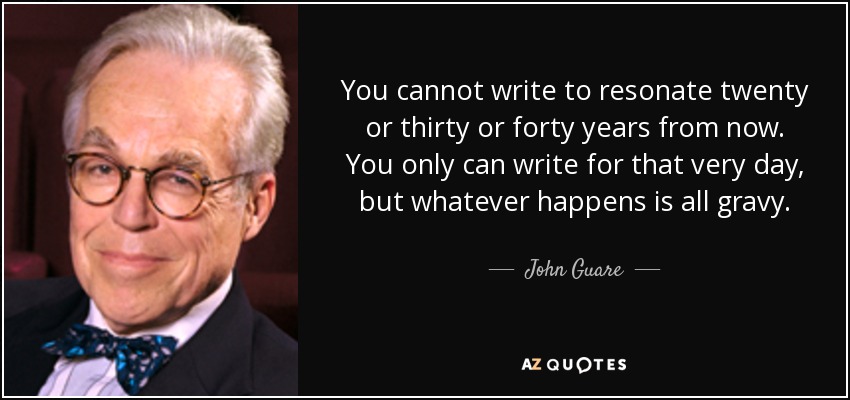 You cannot write to resonate twenty or thirty or forty years from now. You only can write for that very day, but whatever happens is all gravy. - John Guare