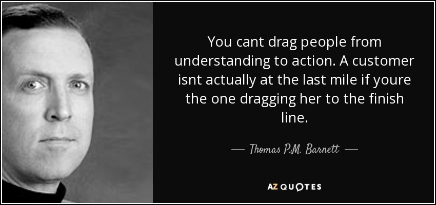 You cant drag people from understanding to action. A customer isnt actually at the last mile if youre the one dragging her to the finish line. - Thomas P.M. Barnett