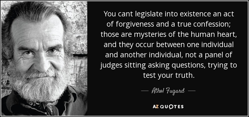 You cant legislate into existence an act of forgiveness and a true confession; those are mysteries of the human heart, and they occur between one individual and another individual, not a panel of judges sitting asking questions, trying to test your truth. - Athol Fugard