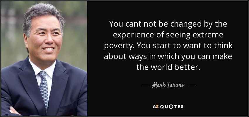 You cant not be changed by the experience of seeing extreme poverty. You start to want to think about ways in which you can make the world better. - Mark Takano