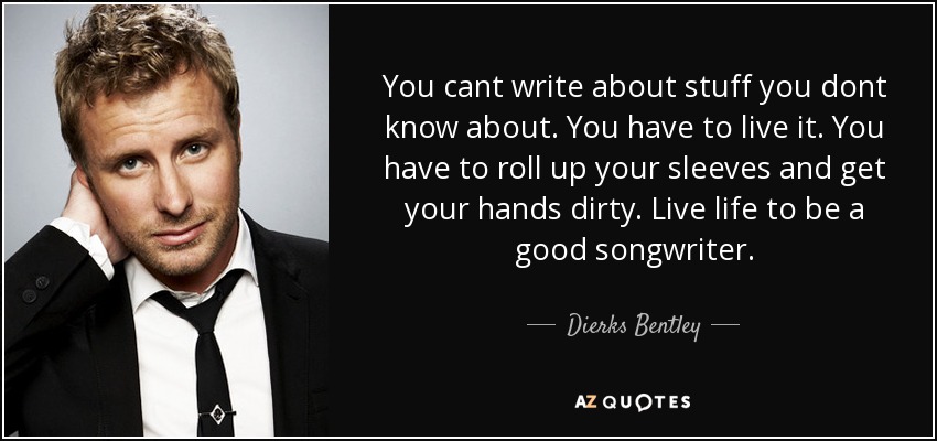 You cant write about stuff you dont know about. You have to live it. You have to roll up your sleeves and get your hands dirty. Live life to be a good songwriter. - Dierks Bentley