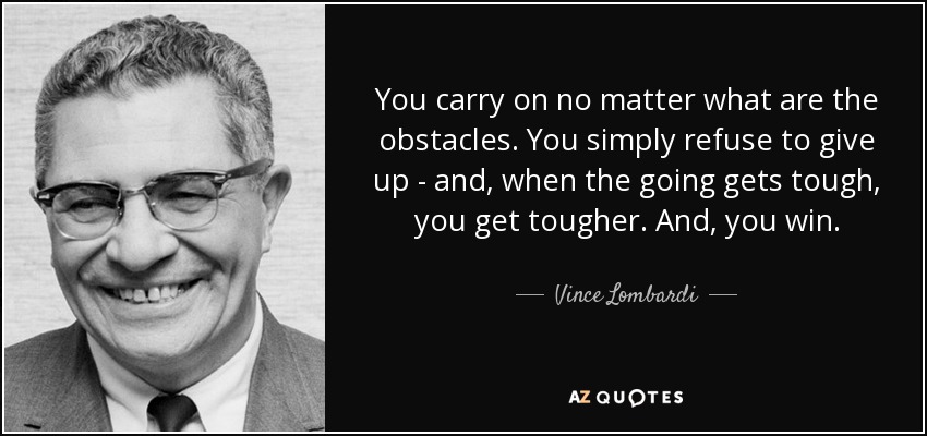 You carry on no matter what are the obstacles. You simply refuse to give up - and, when the going gets tough, you get tougher. And, you win. - Vince Lombardi