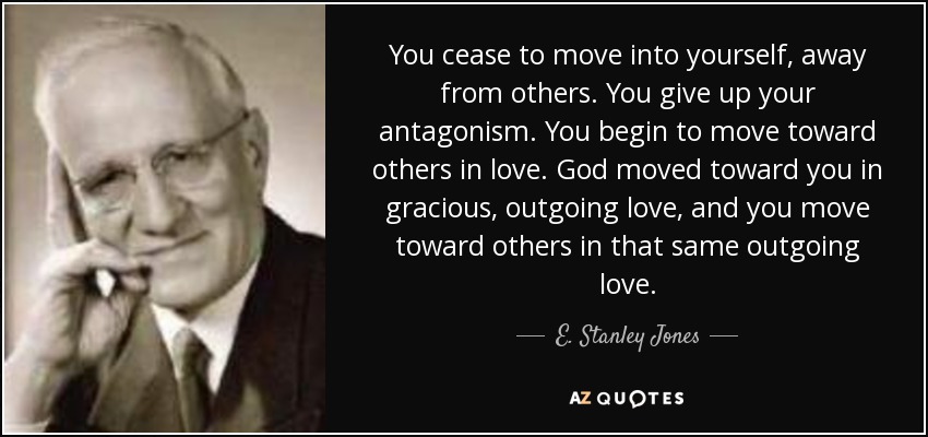 You cease to move into yourself, away from others. You give up your antagonism. You begin to move toward others in love. God moved toward you in gracious, outgoing love, and you move toward others in that same outgoing love. - E. Stanley Jones